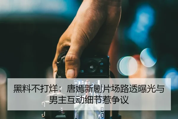 黑料不打烊：唐嫣新剧片场路透曝光与男主互动细节惹争议